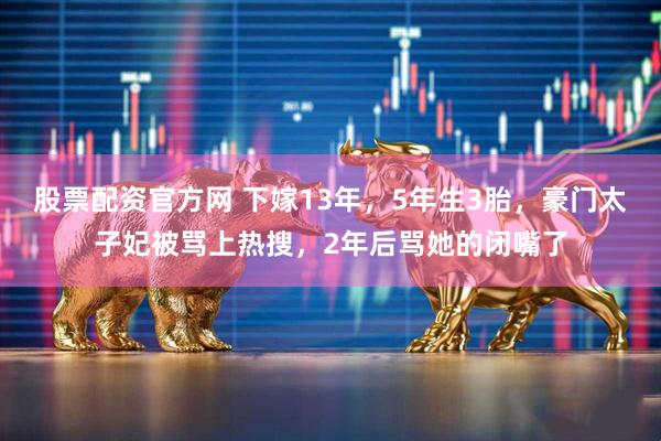 股票配资官方网 下嫁13年，5年生3胎，豪门太子妃被骂上热搜，2年后骂她的闭嘴了