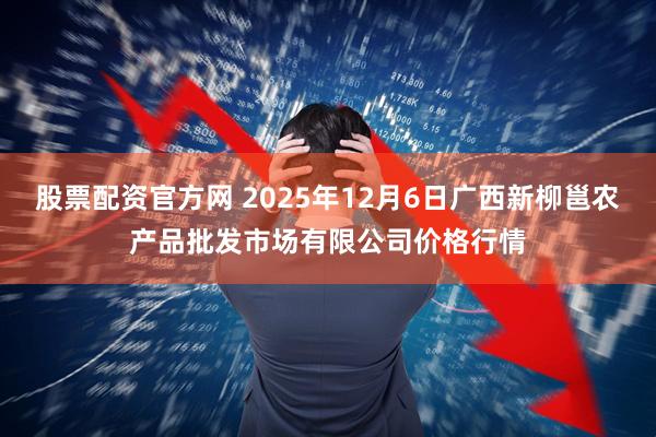 股票配资官方网 2025年12月6日广西新柳邕农产品批发市场有限公司价格行情