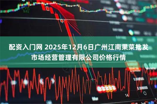 配资入门网 2025年12月6日广州江南果菜批发市场经营管理有限公司价格行情