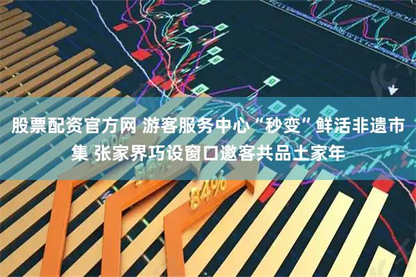 股票配资官方网 游客服务中心“秒变”鲜活非遗市集 张家界巧设窗口邀客共品土家年