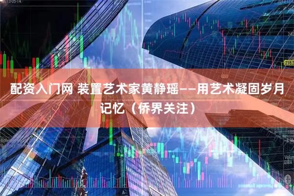 配资入门网 装置艺术家黄静瑶——用艺术凝固岁月记忆(侨界关注)