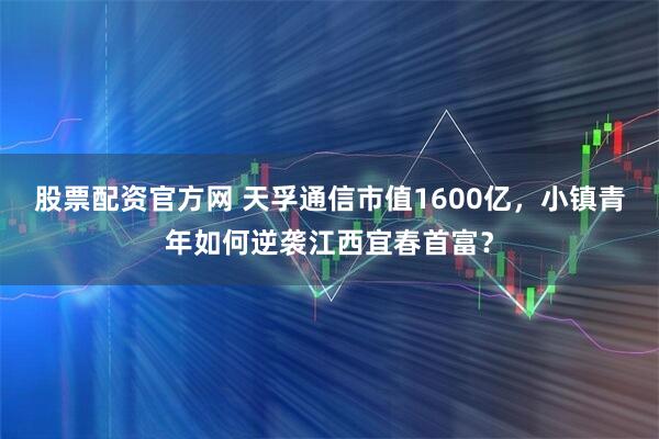股票配资官方网 天孚通信市值1600亿，小镇青年如何逆袭江西宜春首富？