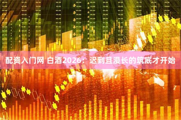 配资入门网 白酒2026：迟到且漫长的筑底才开始