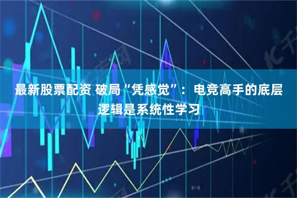 最新股票配资 破局“凭感觉”：电竞高手的底层逻辑是系统性学习