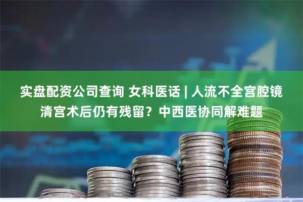 实盘配资公司查询 女科医话 | 人流不全宫腔镜清宫术后仍有残留？中西医协同解难题