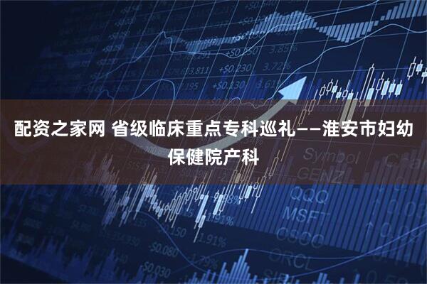 配资之家网 省级临床重点专科巡礼——淮安市妇幼保健院产科