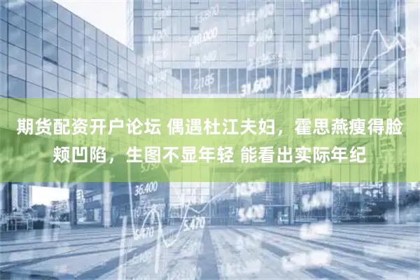 期货配资开户论坛 偶遇杜江夫妇，霍思燕瘦得脸颊凹陷，生图不显年轻 能看出实际年纪