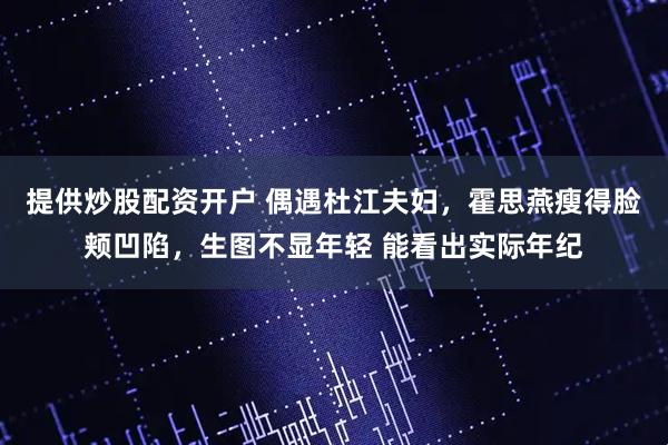 提供炒股配资开户 偶遇杜江夫妇,霍思燕瘦得脸颊凹陷,生图不显年轻 能看出实际年纪