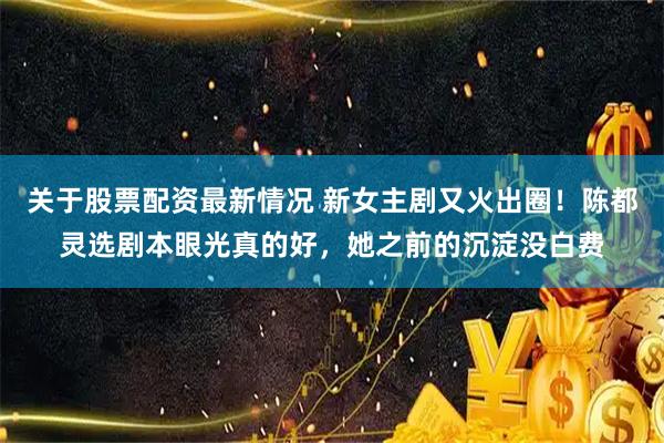 关于股票配资最新情况 新女主剧又火出圈！陈都灵选剧本眼光真的好，她之前的沉淀没白费