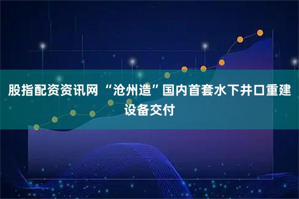股指配资资讯网 “沧州造”国内首套水下井口重建设备交付